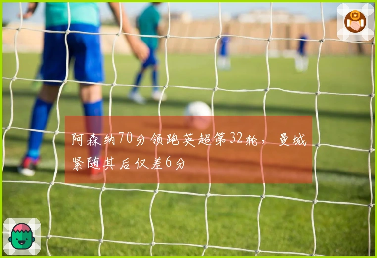 阿森纳70分领跑英超第32轮，曼城紧随其后仅差6分