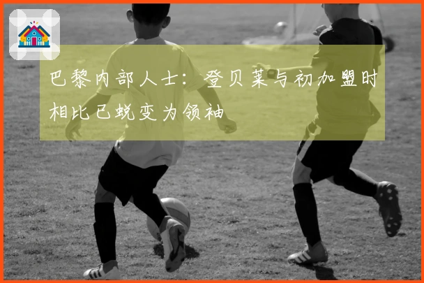 巴黎内部人士：登贝莱与初加盟时相比已蜕变为领袖
