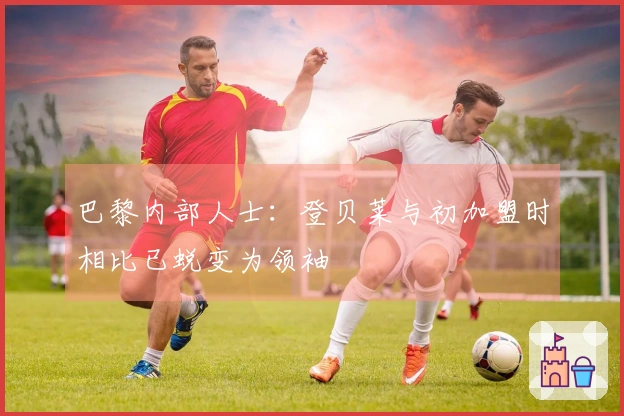 巴黎内部人士：登贝莱与初加盟时相比已蜕变为领袖