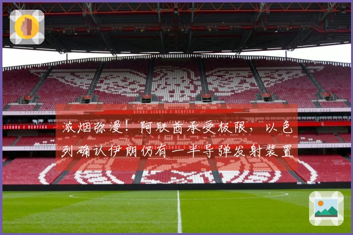 浓烟弥漫！阿联酋承受极限，以色列确认伊朗仍有一半导弹发射装置！