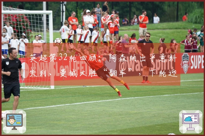 英超第32轮回顾：阿森纳出乎意料失利、曼城大胜“翻车”，下轮迎来关键对决