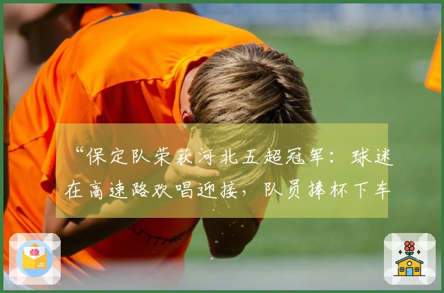 “保定队荣获河北五超冠军：球迷在高速路欢唱迎接，队员捧杯下车致敬：“冠军属于每一位球迷！””