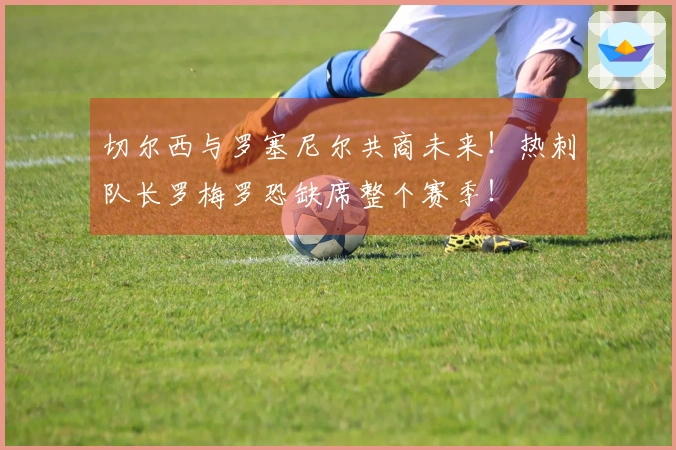 切尔西与罗塞尼尔共商未来！热刺队长罗梅罗恐缺席整个赛季！