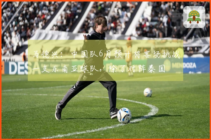 马德兴:中国队6月预计将客场挑战一支东南亚球队,除了对阵泰国
